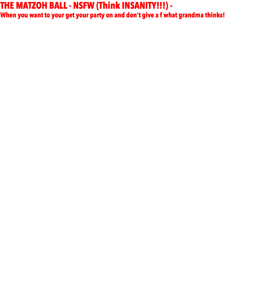 THE MATZOH BALL - NSFW (Think INSANITY!!!) - When you want to your get your party on and don't give a f what grandma thinks! - $24,999 -  - You fly me into the city of your choice, provide fee, food, lodging, rental car, FULL AV system to match up to below specs. I will handle the rest including staffing. Inquire about any particulars about your event. If you can imagine it, it will be done! - DJ/MC w/upgraded Club Sound System complete with subwoofers - KARAOKE LOUNGE - Full Karaoke Setup with screen and mics for singers.   - Upgraded Club Lighting (full array of cutting edge lighting fx on dancefloor + grand entrance)  - LED Uplighting around the room to match design  - LIVE PIX™ - photographer takes fun candid party shots all night streamed to projecter/screen. Client gets all photos via dropbox. HUGE VALUE!!!  - GIVEAWAYS for the entire party (sunglasses, hats, glow necklaces, beads, leis, etc)  - - PhotoBooth Selfie Station - PhotoBooth with attendant up to 4 hours. Guests get pics that night, clients get all via dropbox - And ROAMER PHOTOBOOTH during cocktail hour. - DANCERS - (4) motivational dancers who work along with MC to run games, teach dances, for kids and adults.  - PHOTOGRAPHERS - Team of photographers for day of and night of event. All standard shots to be expected along with candids. - DOCUMETARY CREW - your party will be shot documentary style by talented cinematographers, including BTS and interviews. - CELEBRITY DROP-INS 