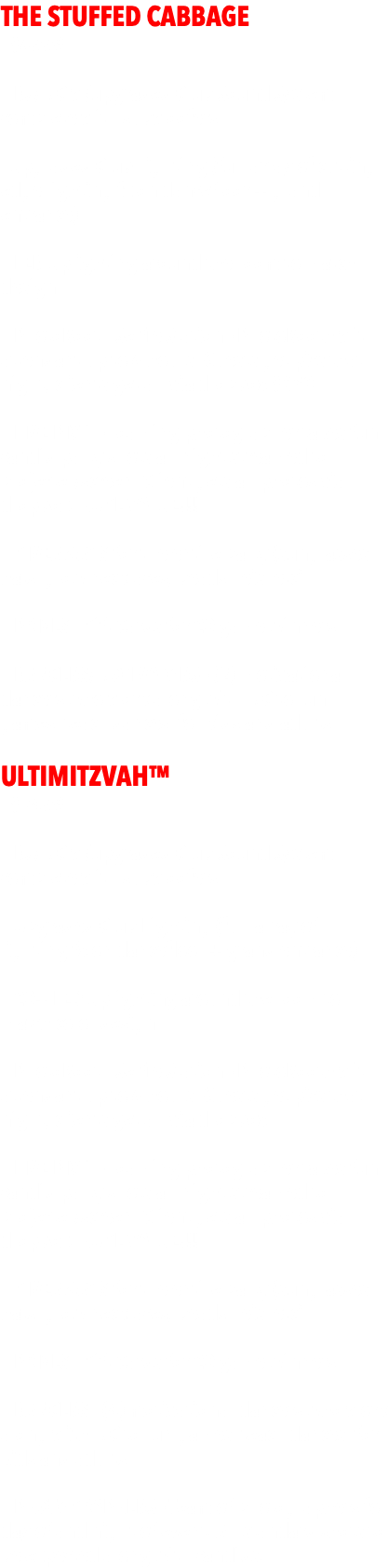 THE STUFFED CABBAGE  - $4999 - - DJ/MC w/upgraded Club Sound System complete with subwoofers  - Upgraded Club Lighting (full array of cutting edge lighting fx on dancefloor + grand entrance) - LED Uplighting around the room to match design - PhotoBooth Selfie Station - PhotoBooth with attendant up to 4 hours. Guests get pics that night, clients get all via dropbox $650  - LIVE PIX™ - roaming photographer takes fun candid party shots all night streamed to projecter/screen. Client gets all photos via dropbox. HUGE VALUE!!!  - GIVEAWAYS for the entire party (sunglasses, hats, glow necklaces, beads, leis, etc)  - PRIZES - Gift Cards for 20 game winners.  - DANCERS/MOTIVATORS - (2) motivational dancers who work along with MC to run games, teach dances, for kids and adults. ULTIMITZVAH™  - $7499 - - DJ/MC w/upgraded Club Sound System complete with subwoofers  - Upgraded Club Lighting (full array of lighting fx on dancefloor + grand entrance)  - 20+ LED Uplighting around the room to match color design  - PhotoBooth Selfie Station - PhotoBooth with attendant up to 4 hours. Guests get pics that night, clients get all via dropbox   - LIVE PIX™ - roaming photographer takes fun candid party shots all night streamed to projecter/screen. Client gets all photos via dropbox. HUGE VALUE!!!  - GIVEAWAYS for the entire party (sunglasses, hats, glow necklaces, beads, leis, etc)  - PRIZES - Gift Cards for 20 game winners.  - DANCERS - (4) motivational dancers who work along with MC to run games, teach dances, for kids and adults.  - PHOTOGRAPHERS - Team of photographers for day of and night of event. All standard shots to be expected along with candids.